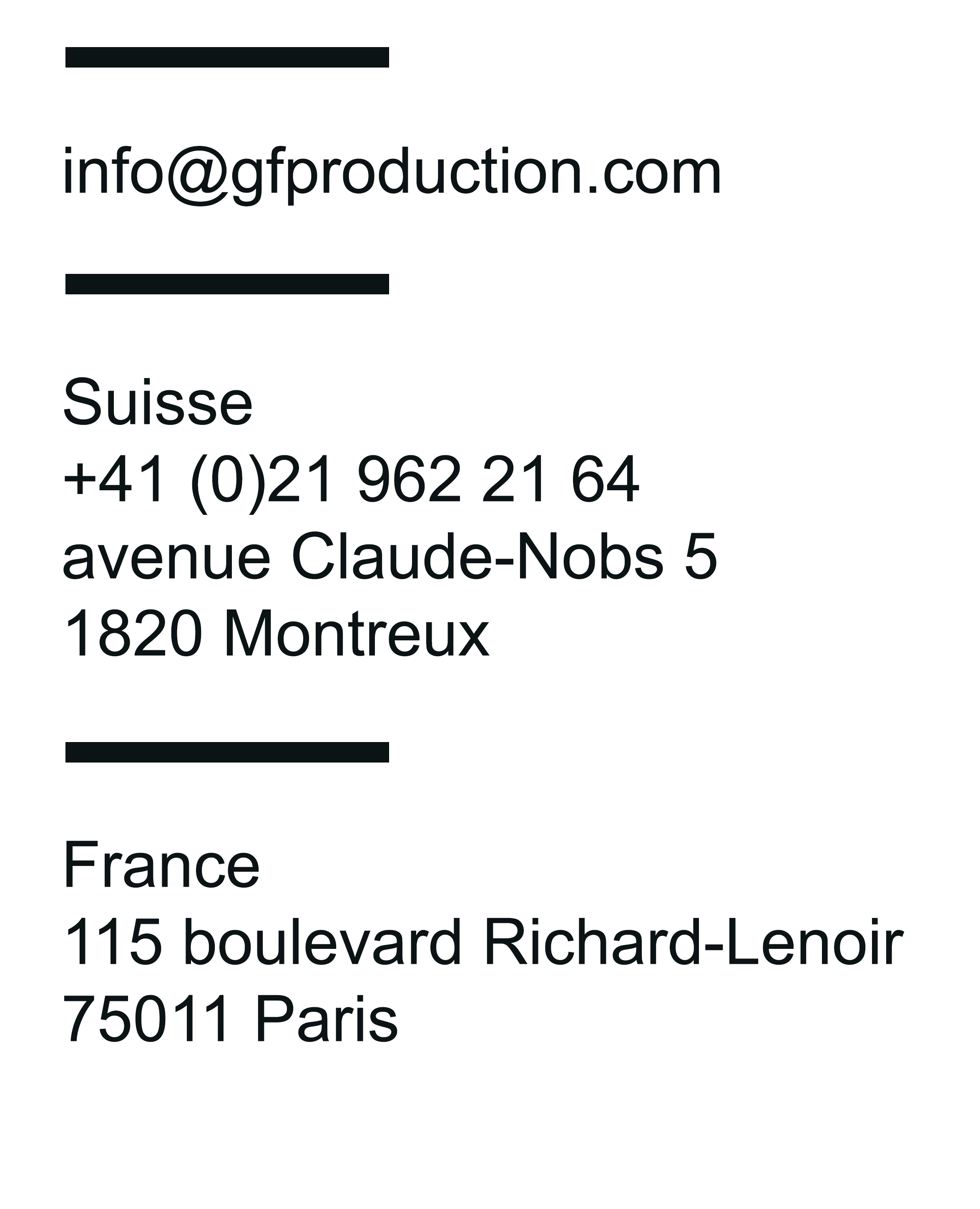 Suisse :  CP 1110
1820 Montreux
Switzerland Téléphone : +41 (0)21 964 59 72
Fax : +41 21 963 75 78  France :  10 rue la vacquerie 75011 Paris
Téléphone : +33 (0)1 48 78 87 29 Email :  info@gfproductions.ch