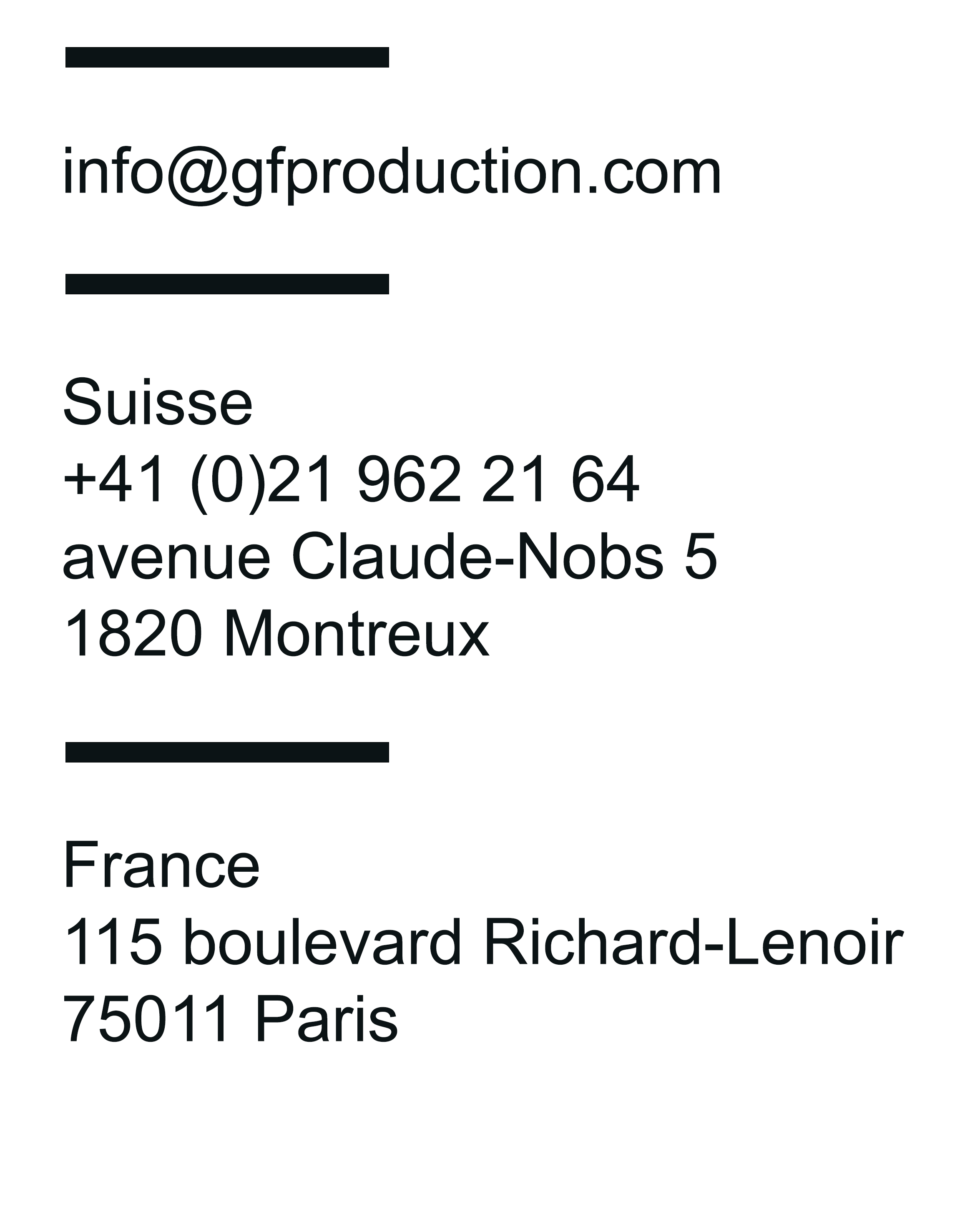 Suisse :  CP 1110
1820 Montreux
Switzerland Téléphone : +41 (0)21 964 59 72
Fax : +41 21 963 75 78  France :  10 rue la vacquerie 75011 Paris
Téléphone : +33 (0)1 48 78 87 29 Email :  info@gfproductions.ch